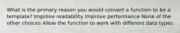 What is the primary reason you would convert a function to be a template? Improve readability Improve performance None of the other choices Allow the function to work with different data types