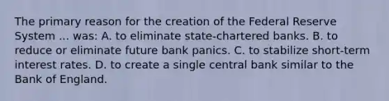 The primary reason for the creation of the Federal Reserve System ... ​was: A. to eliminate​ state-chartered banks. B. to reduce or eliminate future bank panics. C. to stabilize​ short-term interest rates. D. to create a single central bank similar to the Bank of England.