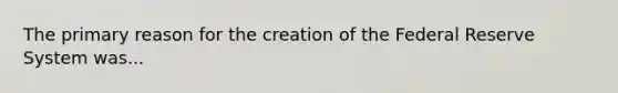 The primary reason for the creation of the Federal Reserve System was...