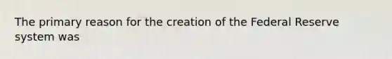 The primary reason for the creation of the Federal Reserve system was