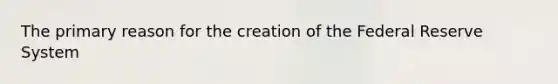 The primary reason for the creation of the Federal Reserve System