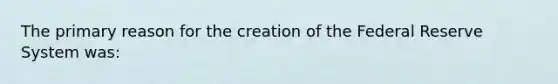 The primary reason for the creation of the Federal Reserve System was: