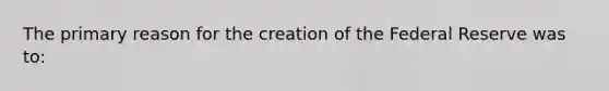 The primary reason for the creation of the Federal Reserve was to: