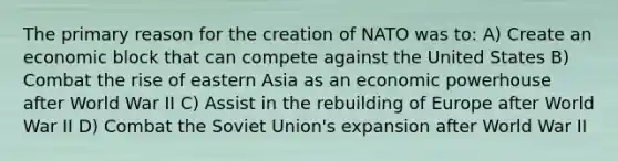 The primary reason for the creation of NATO was to: A) Create an economic block that can compete against the United States B) Combat the rise of eastern Asia as an economic powerhouse after World War II C) Assist in the rebuilding of Europe after World War II D) Combat the Soviet Union's expansion after World War II