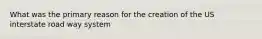 What was the primary reason for the creation of the US interstate road way system