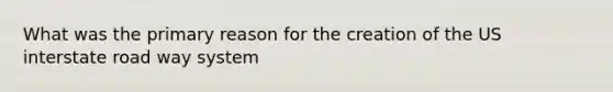 What was the primary reason for the creation of the US interstate road way system