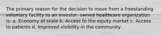 The primary reason for the decision to move from a freestanding voluntary facility to an investor- owned healthcare organization is: a. Economy of scale b. Access to the equity market c. Access to patients d. Improved visibility in the community