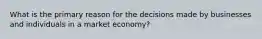 What is the primary reason for the decisions made by businesses and individuals in a market economy?