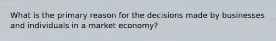 What is the primary reason for the decisions made by businesses and individuals in a market economy?