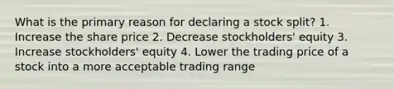 What is the primary reason for declaring a stock split? 1. Increase the share price 2. Decrease stockholders' equity 3. Increase stockholders' equity 4. Lower the trading price of a stock into a more acceptable trading range