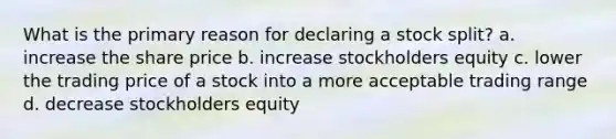 What is the primary reason for declaring a stock split? a. increase the share price b. increase stockholders equity c. lower the trading price of a stock into a more acceptable trading range d. decrease stockholders equity