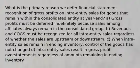 What is the primary reason we defer financial statement recognition of <a href='https://www.questionai.com/knowledge/klIB6Lsdwh-gross-profit' class='anchor-knowledge'>gross profit</a>s on intra-entity sales for goods that remain within the consolidated entity at year-end? a) Gross profits must be deferred indefinitely because sales among affiliates always remain in the consolidated group. b) Revenues and COGS must be recognized for all intra-entity sales regardless of whether the sales are upstream or downstream. c) When intra-entity sales remain in ending inventory, control of the goods has not changed d) Intra-entity sales result in gross profit overstatements regardless of amounts remaining in ending inventory.