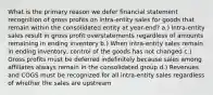 What is the primary reason we defer financial statement recognition of gross profits on intra-entity sales for goods that remain within the consolidated entity at year-end? a.) Intra-entity sales result in gross profit overstatements regardless of amounts remaining in ending inventory b.) When intra-entity sales remain in ending inventory, control of the goods has not changed c.) Gross profits must be deferred indefinitely because sales among affiliates always remain in the consolidated group d.) Revenues and COGS must be recognized for all intra-entity sales regardless of whether the sales are upstream