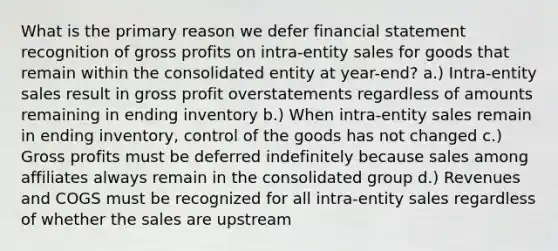 What is the primary reason we defer financial statement recognition of gross profits on intra-entity sales for goods that remain within the consolidated entity at year-end? a.) Intra-entity sales result in gross profit overstatements regardless of amounts remaining in ending inventory b.) When intra-entity sales remain in ending inventory, control of the goods has not changed c.) Gross profits must be deferred indefinitely because sales among affiliates always remain in the consolidated group d.) Revenues and COGS must be recognized for all intra-entity sales regardless of whether the sales are upstream