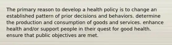 The primary reason to develop a health policy is to change an established pattern of prior decisions and behaviors. determine the production and consumption of goods and services. enhance health and/or support people in their quest for good health. ensure that public objectives are met.