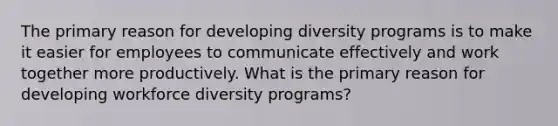 The primary reason for developing diversity programs is to make it easier for employees to communicate effectively and work together more productively. What is the primary reason for developing workforce diversity programs?