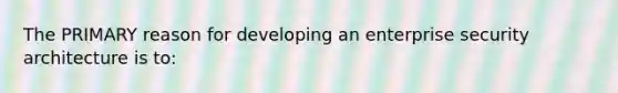 The PRIMARY reason for developing an enterprise security architecture is to: