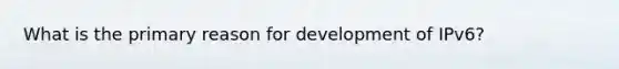 What is the primary reason for development of IPv6?