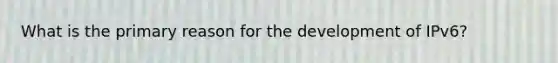 What is the primary reason for the development of IPv6?