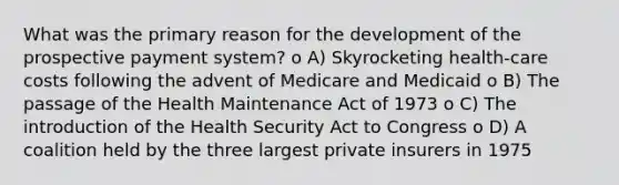 What was the primary reason for the development of the prospective payment system? o A) Skyrocketing health-care costs following the advent of Medicare and Medicaid o B) The passage of the Health Maintenance Act of 1973 o C) The introduction of the Health Security Act to Congress o D) A coalition held by the three largest private insurers in 1975