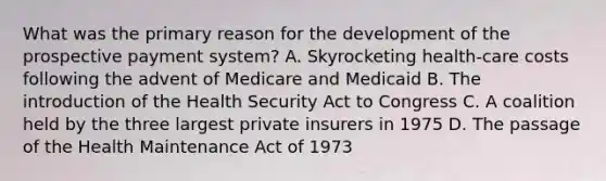 What was the primary reason for the development of the prospective <a href='https://www.questionai.com/knowledge/kGtArrGf2s-payment-system' class='anchor-knowledge'>payment system</a>? A. Skyrocketing health-care costs following the advent of Medicare and Medicaid B. The introduction of the Health Security Act to Congress C. A coalition held by the three largest private insurers in 1975 D. The passage of the Health Maintenance Act of 1973