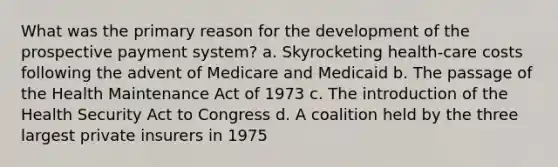 What was the primary reason for the development of the prospective payment system? a. Skyrocketing health-care costs following the advent of Medicare and Medicaid b. The passage of the Health Maintenance Act of 1973 c. The introduction of the Health Security Act to Congress d. A coalition held by the three largest private insurers in 1975