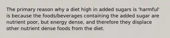 The primary reason why a diet high in added sugars is 'harmful' is because the foods/beverages containing the added sugar are nutrient poor, but energy dense, and therefore they displace other nutrient dense foods from the diet.