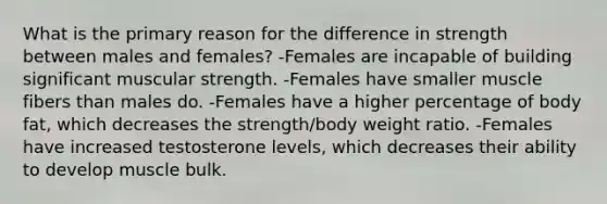 What is the primary reason for the difference in strength between males and females? -Females are incapable of building significant muscular strength. -Females have smaller muscle fibers than males do. -Females have a higher percentage of body fat, which decreases the strength/body weight ratio. -Females have increased testosterone levels, which decreases their ability to develop muscle bulk.