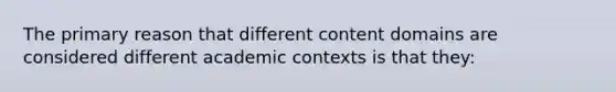 The primary reason that different content domains are considered different academic contexts is that they: