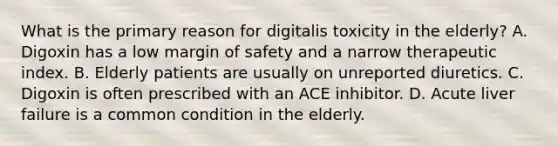 What is the primary reason for digitalis toxicity in the​ elderly? A. Digoxin has a low margin of safety and a narrow therapeutic index. B. Elderly patients are usually on unreported diuretics. C. Digoxin is often prescribed with an ACE inhibitor. D. Acute liver failure is a common condition in the elderly.