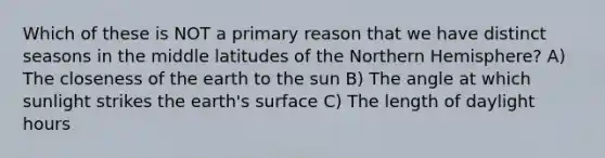 Which of these is NOT a primary reason that we have distinct seasons in the middle latitudes of the Northern Hemisphere? A) The closeness of the earth to the sun B) The angle at which sunlight strikes the earth's surface C) The length of daylight hours