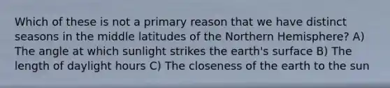 Which of these is not a primary reason that we have distinct seasons in the middle latitudes of the Northern Hemisphere? A) The angle at which sunlight strikes the earth's surface B) The length of daylight hours C) The closeness of the earth to the sun