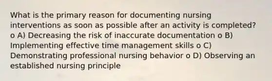 What is the primary reason for documenting nursing interventions as soon as possible after an activity is completed? o A) Decreasing the risk of inaccurate documentation o B) Implementing effective time management skills o C) Demonstrating professional nursing behavior o D) Observing an established nursing principle