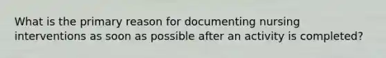 What is the primary reason for documenting nursing interventions as soon as possible after an activity is completed?