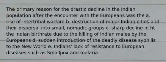 The primary reason for the drastic decline in the Indian population after the encounter with the Europeans was the a. rise of intertribal warfare b. destruction of major Indian cities and their dispersal into small, nomadic groups c. sharp decline in ht the Indian birthrate due to the killing of Indian males by the Europeans d. sudden introduction of the deadly disease syphilis to the New World e. Indians' lack of resistance to European diseases such as Smallpox and malaria