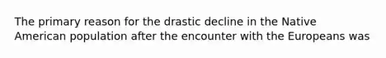 The primary reason for the drastic decline in the Native American population after the encounter with the Europeans was