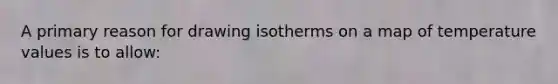 A primary reason for drawing isotherms on a map of temperature values is to allow: