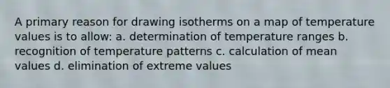 A primary reason for drawing isotherms on a map of temperature values is to allow: a. determination of temperature ranges b. recognition of temperature patterns c. calculation of mean values d. elimination of extreme values