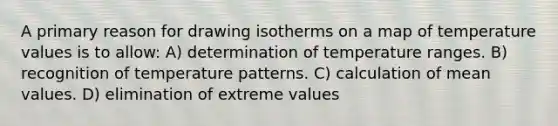 A primary reason for drawing isotherms on a map of temperature values is to allow: A) determination of temperature ranges. B) recognition of temperature patterns. C) calculation of mean values. D) elimination of extreme values