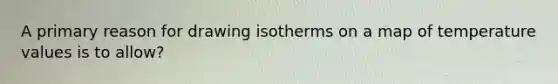 A primary reason for drawing isotherms on a map of temperature values is to allow?