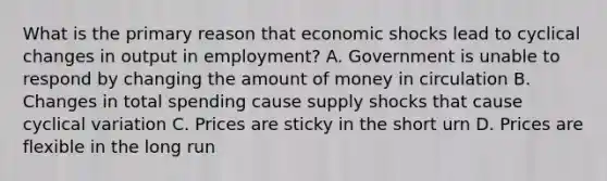 What is the primary reason that economic shocks lead to cyclical changes in output in employment? A. Government is unable to respond by changing the amount of money in circulation B. Changes in total spending cause supply shocks that cause cyclical variation C. Prices are sticky in the short urn D. Prices are flexible in the long run