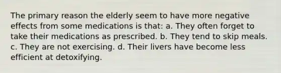 The primary reason the elderly seem to have more negative effects from some medications is that: a. They often forget to take their medications as prescribed. b. They tend to skip meals. c. They are not exercising. d. Their livers have become less efficient at detoxifying.