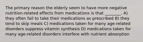 The primary reason the elderly seem to have more negative nutrition-related effects from medications is that ________. A) they often fail to take their medications as prescribed B) they tend to skip meals C) medications taken for many age-related disorders suppress vitamin synthesis D) medications taken for many age-related disorders interfere with nutrient absorption