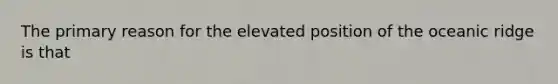 The primary reason for the elevated position of the oceanic ridge is that