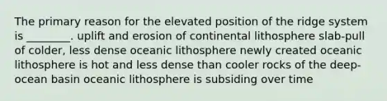 The primary reason for the elevated position of the ridge system is ________. uplift and erosion of continental lithosphere slab-pull of colder, less dense oceanic lithosphere newly created oceanic lithosphere is hot and less dense than cooler rocks of the deep-ocean basin oceanic lithosphere is subsiding over time