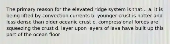 The primary reason for the elevated ridge system is that... a. it is being lifted by convection currents b. younger crust is hotter and less dense than older oceanic crust c. compressional forces are squeezing the crust d. layer upon layers of lava have built up this part of the ocean floor