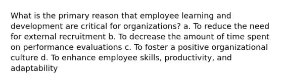 What is the primary reason that employee learning and development are critical for organizations? a. To reduce the need for external recruitment b. To decrease the amount of time spent on performance evaluations c. To foster a positive organizational culture d. To enhance employee skills, productivity, and adaptability