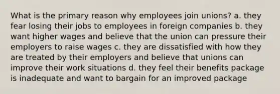 What is the primary reason why employees join unions? a. they fear losing their jobs to employees in foreign companies b. they want higher wages and believe that the union can pressure their employers to raise wages c. they are dissatisfied with how they are treated by their employers and believe that unions can improve their work situations d. they feel their benefits package is inadequate and want to bargain for an improved package