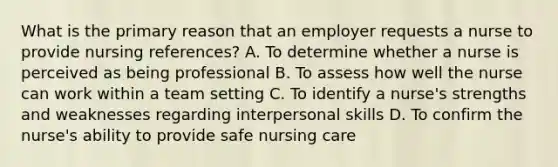 What is the primary reason that an employer requests a nurse to provide nursing references? A. To determine whether a nurse is perceived as being professional B. To assess how well the nurse can work within a team setting C. To identify a nurse's strengths and weaknesses regarding interpersonal skills D. To confirm the nurse's ability to provide safe nursing care