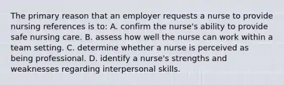 The primary reason that an employer requests a nurse to provide nursing references is to: A. confirm the nurse's ability to provide safe nursing care. B. assess how well the nurse can work within a team setting. C. determine whether a nurse is perceived as being professional. D. identify a nurse's strengths and weaknesses regarding interpersonal skills.